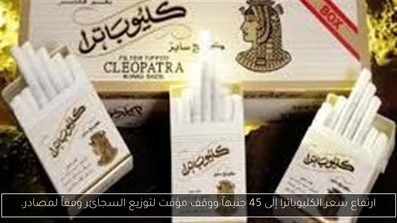 ارتفاع سعر الكليوباترا إلى 45 جنيهاً ووقف مؤقت لتوزيع السجائر وفقاً لمصادر.
