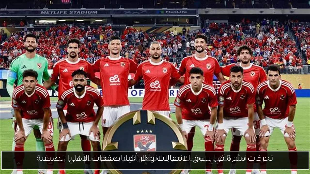 تحركات مثيرة في سوق الانتقالات وآخر أخبار صفقات الأهلي الصيفية