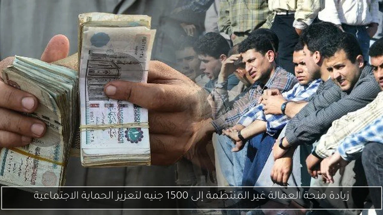 زيادة منحة العمالة غير المنتظمة إلى 1500 جنيه لتعزيز الحماية الاجتماعية