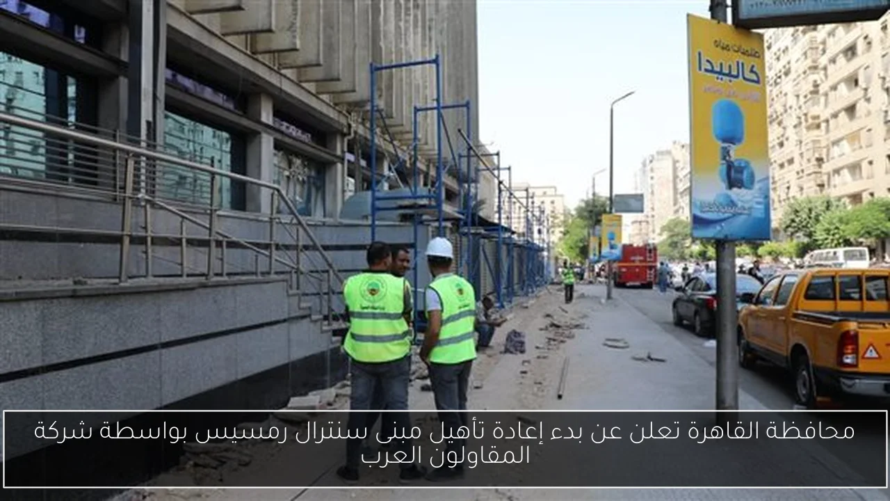 محافظة القاهرة تعلن عن بدء إعادة تأهيل مبنى سنترال رمسيس بواسطة شركة المقاولون العرب
