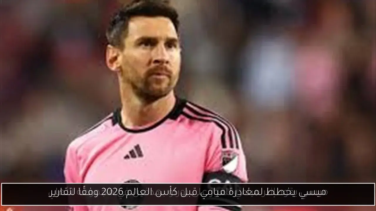ميسي يخطط لمغادرة ميامي قبل كأس العالم 2026 وفقًا لتقارير