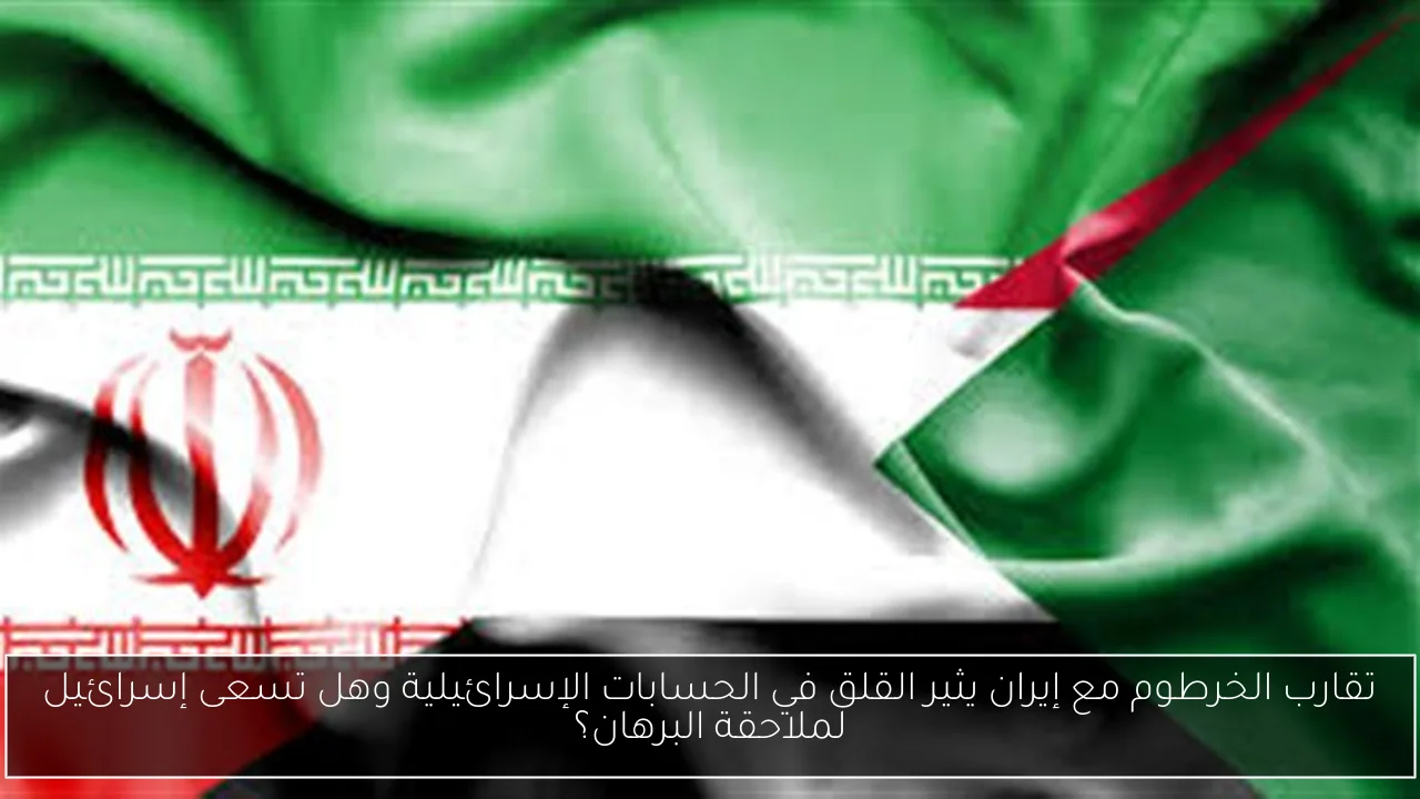 تقارب الخرطوم مع إيران يثير القلق في الحسابات الإسرائيلية وهل تسعى إسرائيل لملاحقة البرهان؟
