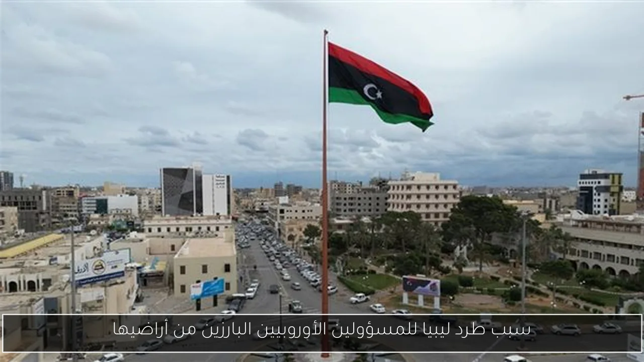 سبب طرد ليبيا للمسؤولين الأوروبيين البارزين من أراضيها