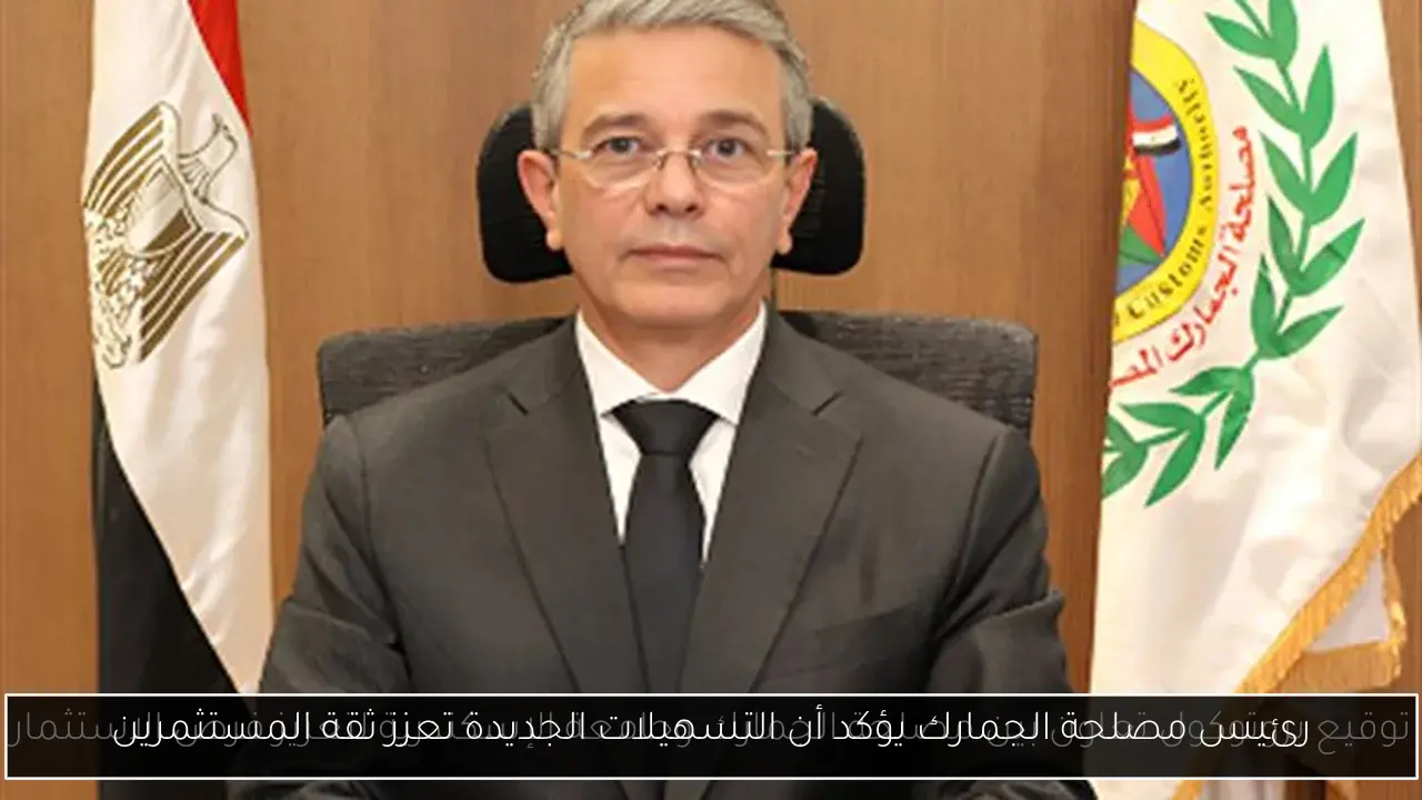 رئيس مصلحة الجمارك يؤكد أن التسهيلات الجديدة تعزز ثقة المستثمرين