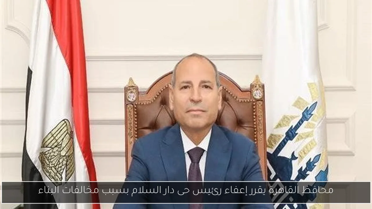 محافظ القاهرة يقرر إعفاء رئيس حى دار السلام بسبب مخالفات البناء