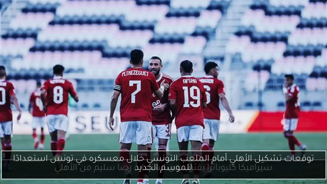 توقعات تشكيل الأهلي أمام الملعب التونسي خلال معسكره في تونس استعدادًا للموسم الجديد