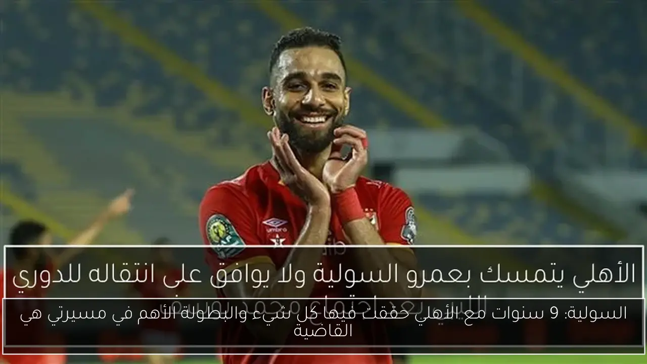 السولية: 9 سنوات مع الأهلي حققت فيها كل شيء والبطولة الأهم في مسيرتي هي القاضية