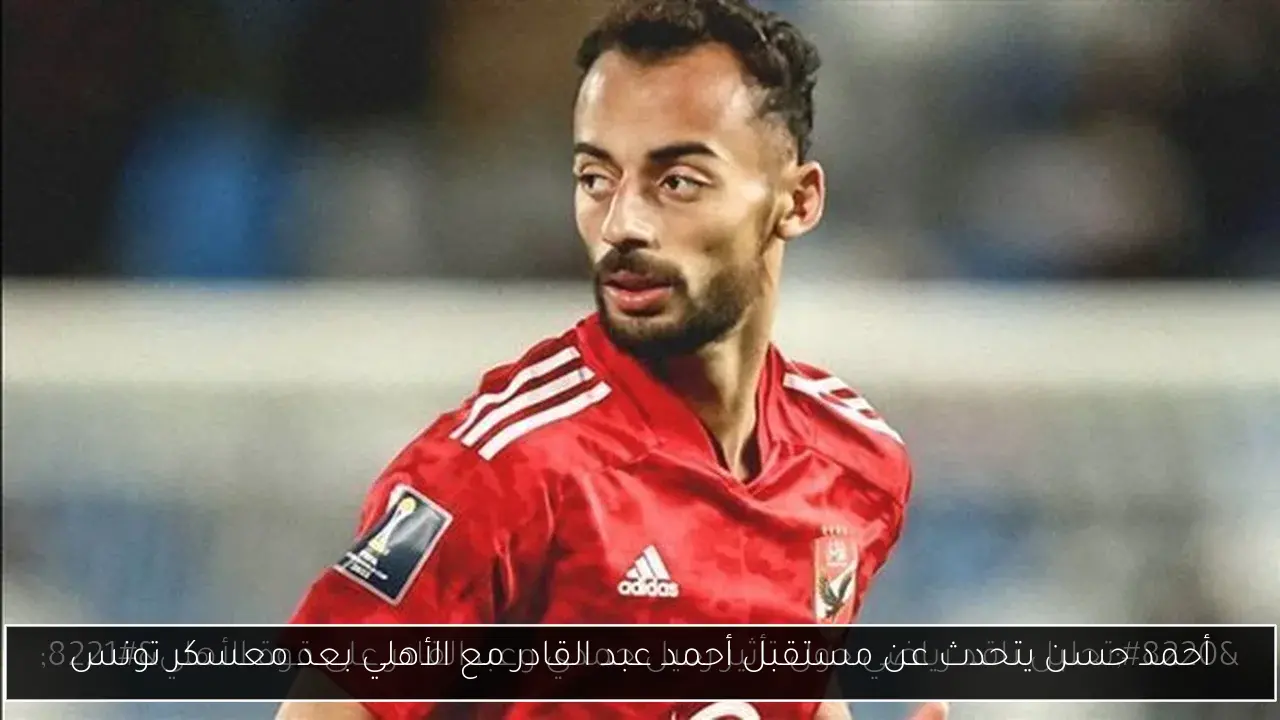 أحمد حسن يتحدث عن مستقبل أحمد عبد القادر مع الأهلي بعد معسكر تونس