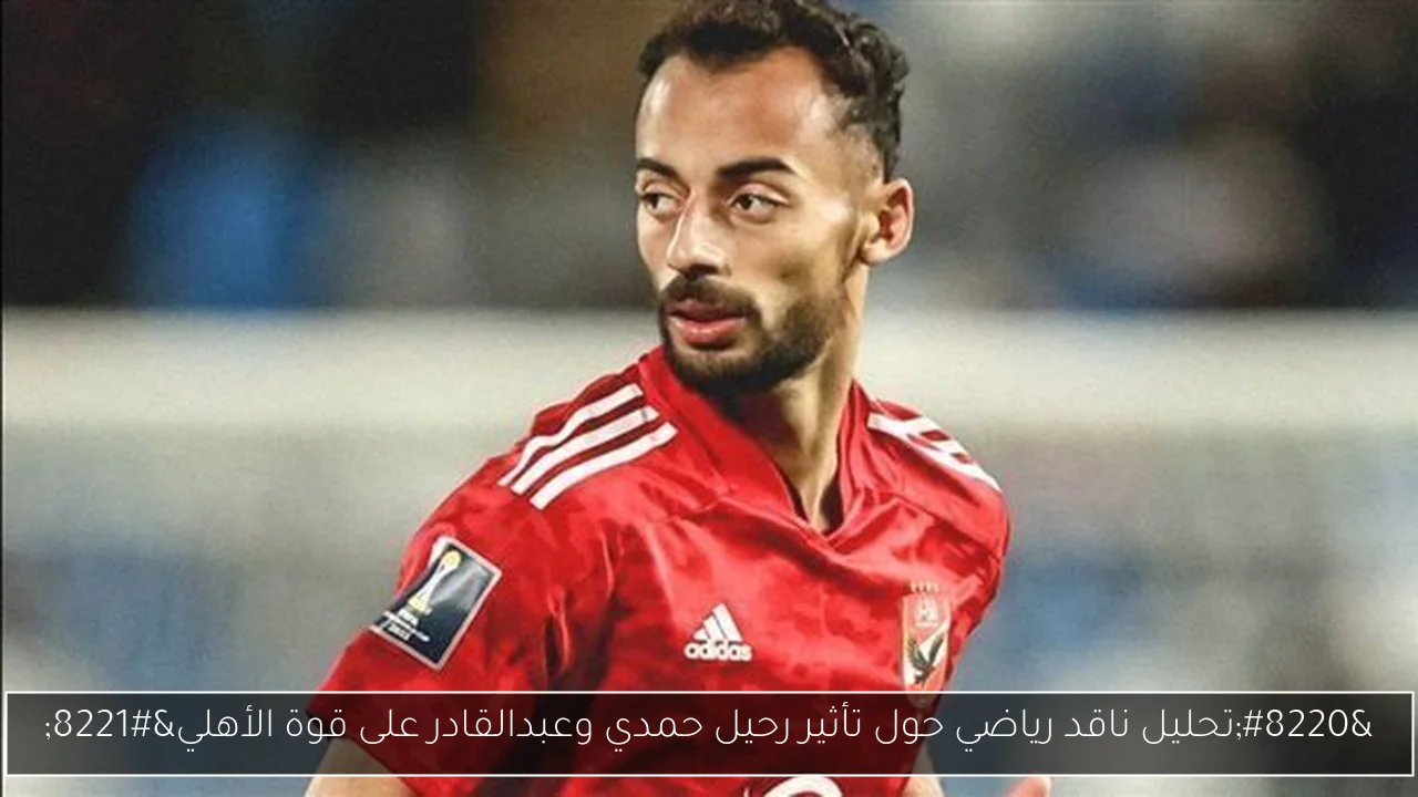 “تحليل ناقد رياضي حول تأثير رحيل حمدي وعبدالقادر على قوة الأهلي”