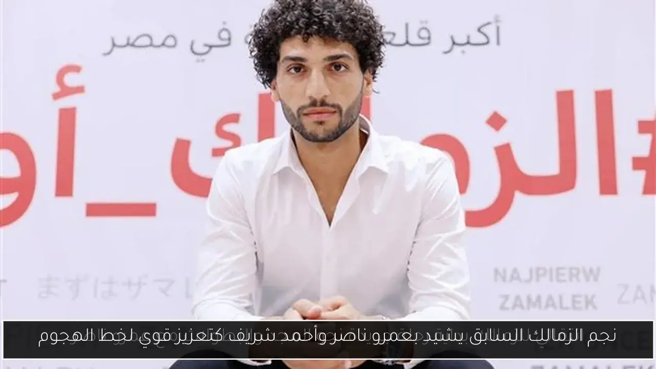 نجم الزمالك السابق يشيد بعمرو ناصر وأحمد شريف كتعزيز قوي لخط الهجوم