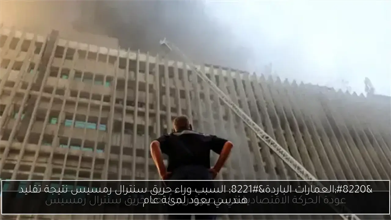 “العمارات الباردة” السبب وراء حريق سنترال رمسيس نتيجة تقليد هندسي يعود لمئة عام