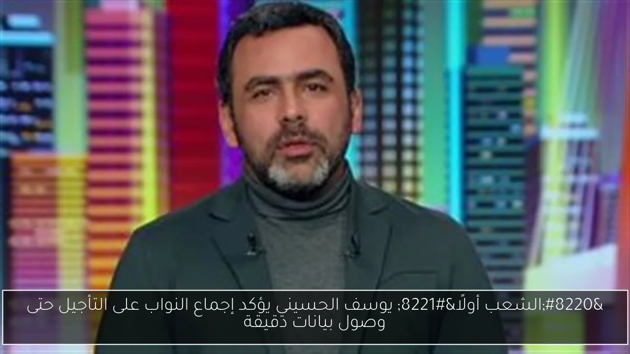 “الشعب أولًا” يوسف الحسيني يؤكد إجماع النواب على التأجيل حتى وصول بيانات دقيقة