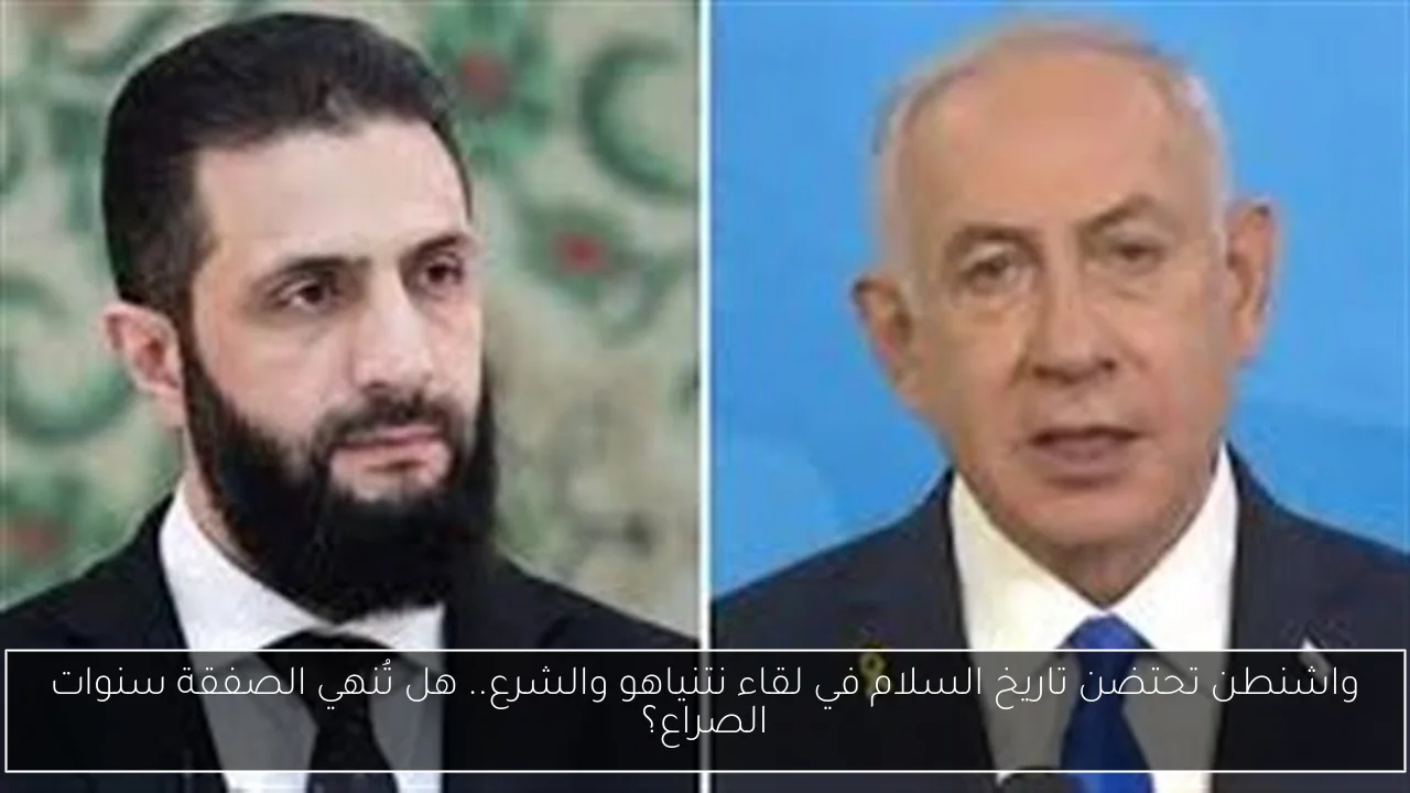 واشنطن تحتضن تاريخ السلام في لقاء نتنياهو والشرع.. هل تُنهي الصفقة سنوات الصراع؟