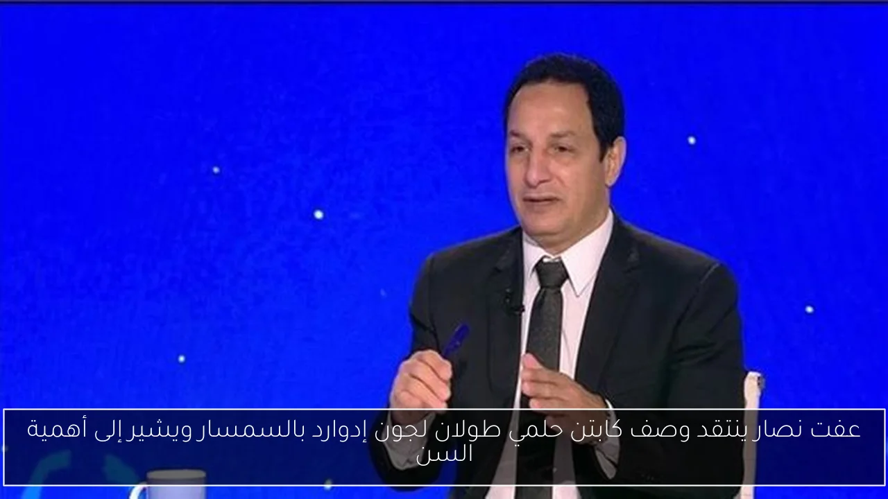 عفت نصار ينتقد وصف كابتن حلمي طولان لجون إدوارد بالسمسار ويشير إلى أهمية السن