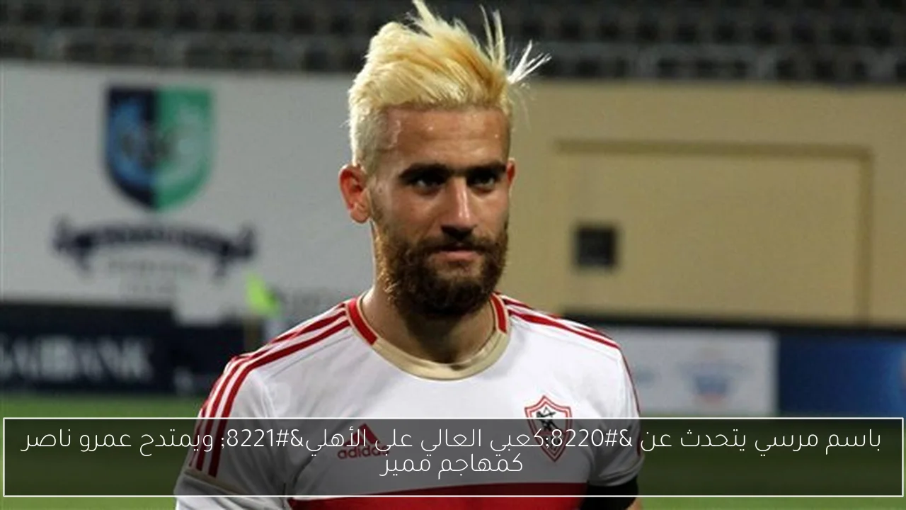 باسم مرسي يتحدث عن “كعبي العالي على الأهلي” ويمتدح عمرو ناصر كمهاجم مميز