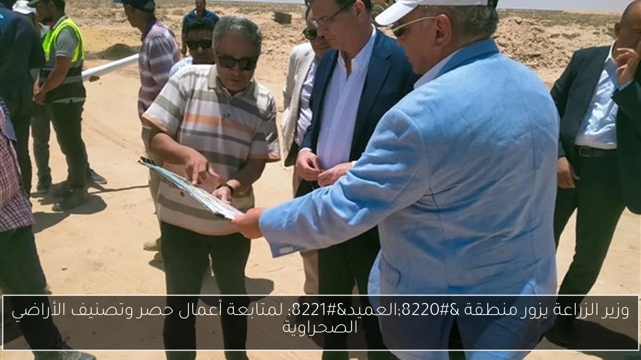 وزير الزراعة يزور منطقة “العميد” لمتابعة أعمال حصر وتصنيف الأراضي الصحراوية