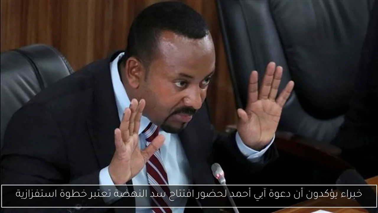 خبراء يؤكدون أن دعوة آبي أحمد لحضور افتتاح سد النهضة تعتبر خطوة استفزازية