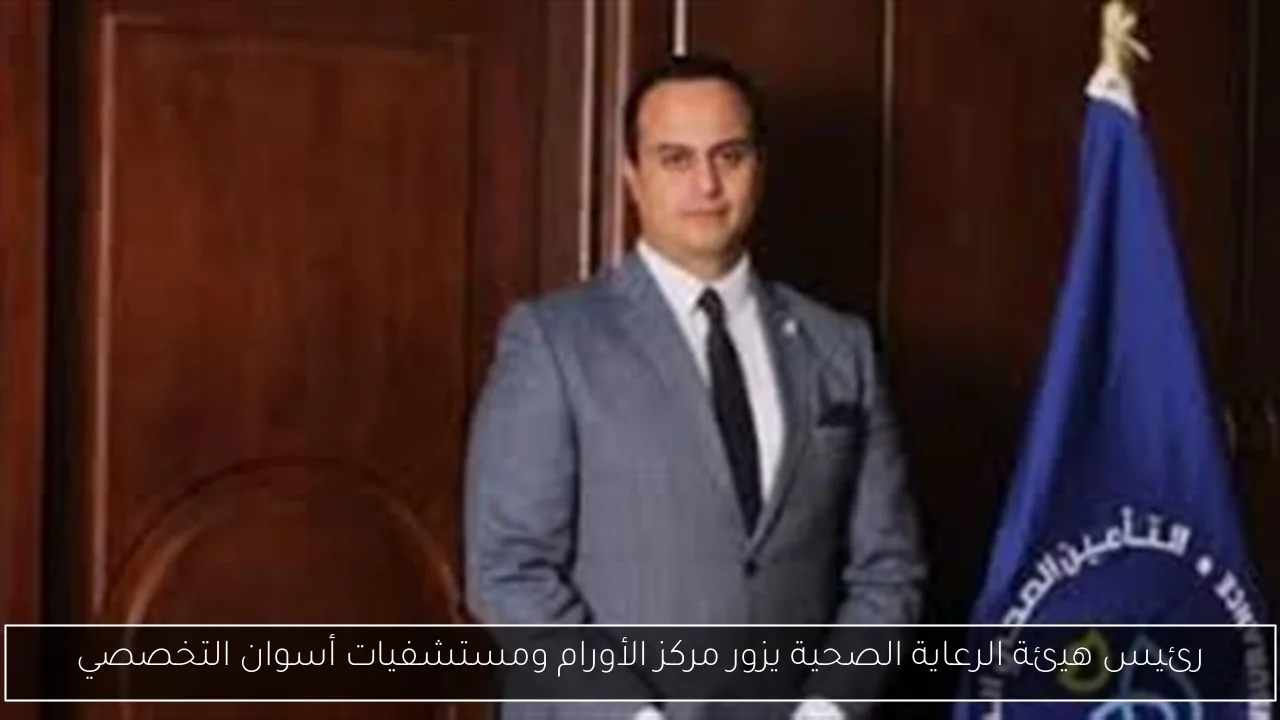 رئيس هيئة الرعاية الصحية يزور مركز الأورام ومستشفيات أسوان التخصصي