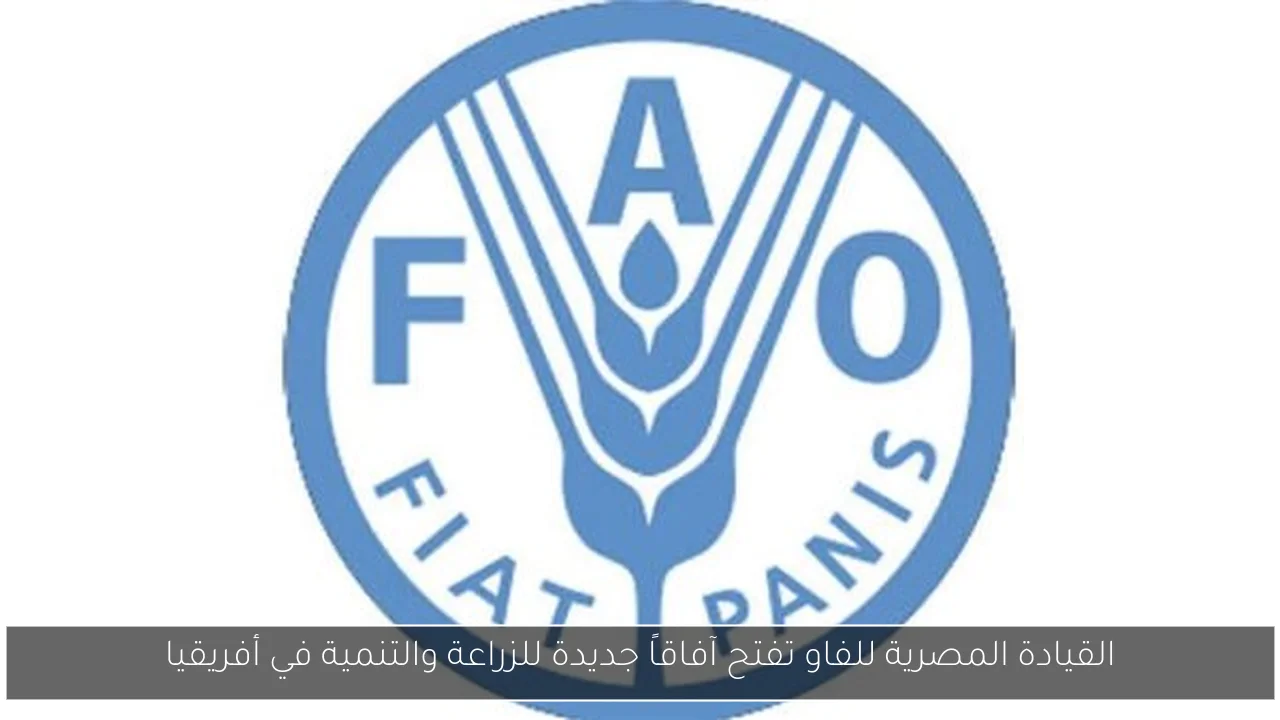 القيادة المصرية للفاو تفتح آفاقاً جديدة للزراعة والتنمية في أفريقيا