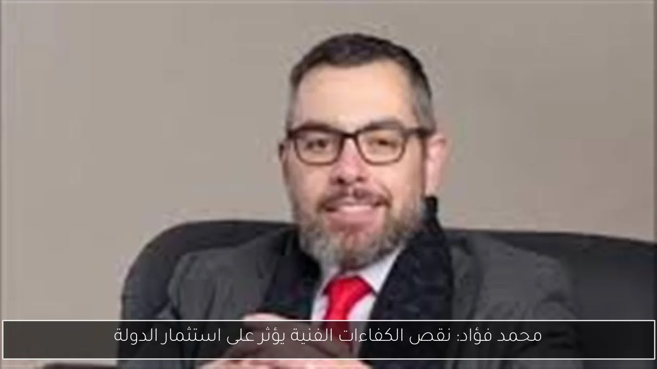 محمد فؤاد: نقص الكفاءات الفنية يؤثر على استثمار الدولة