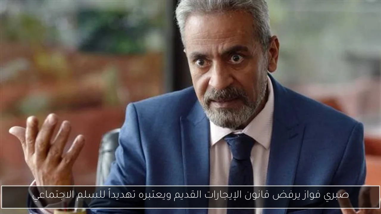صبري فواز يرفض قانون الإيجارات القديم ويعتبره تهديداً للسلم الاجتماعي