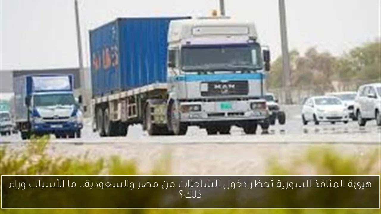 هيئة المنافذ السورية تحظر دخول الشاحنات من مصر والسعودية.. ما الأسباب وراء ذلك؟