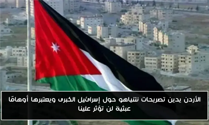 الأردن يدين تصريحات نتنياهو حول إسرائيل الكبرى ويعتبرها أوهامًا عبثية لن تؤثر علينا