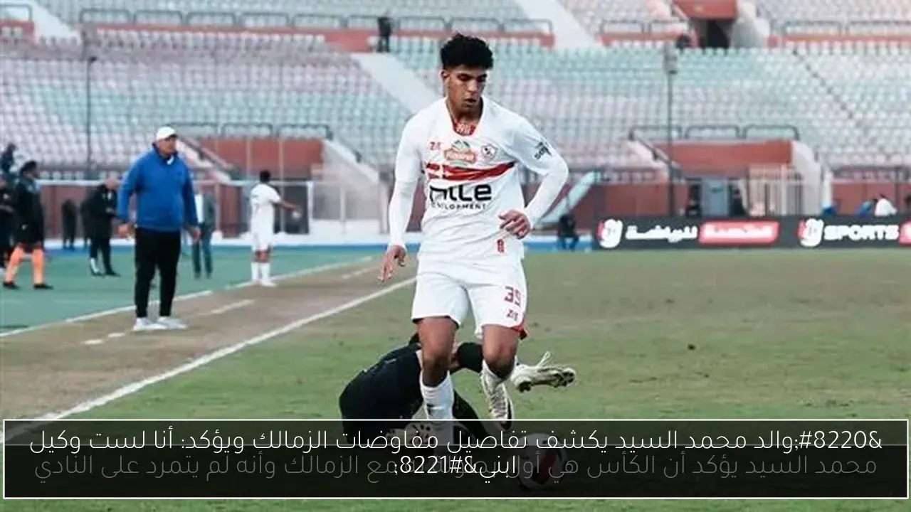 “والد محمد السيد يكشف تفاصيل مفاوضات الزمالك ويؤكد: أنا لست وكيل ابني”