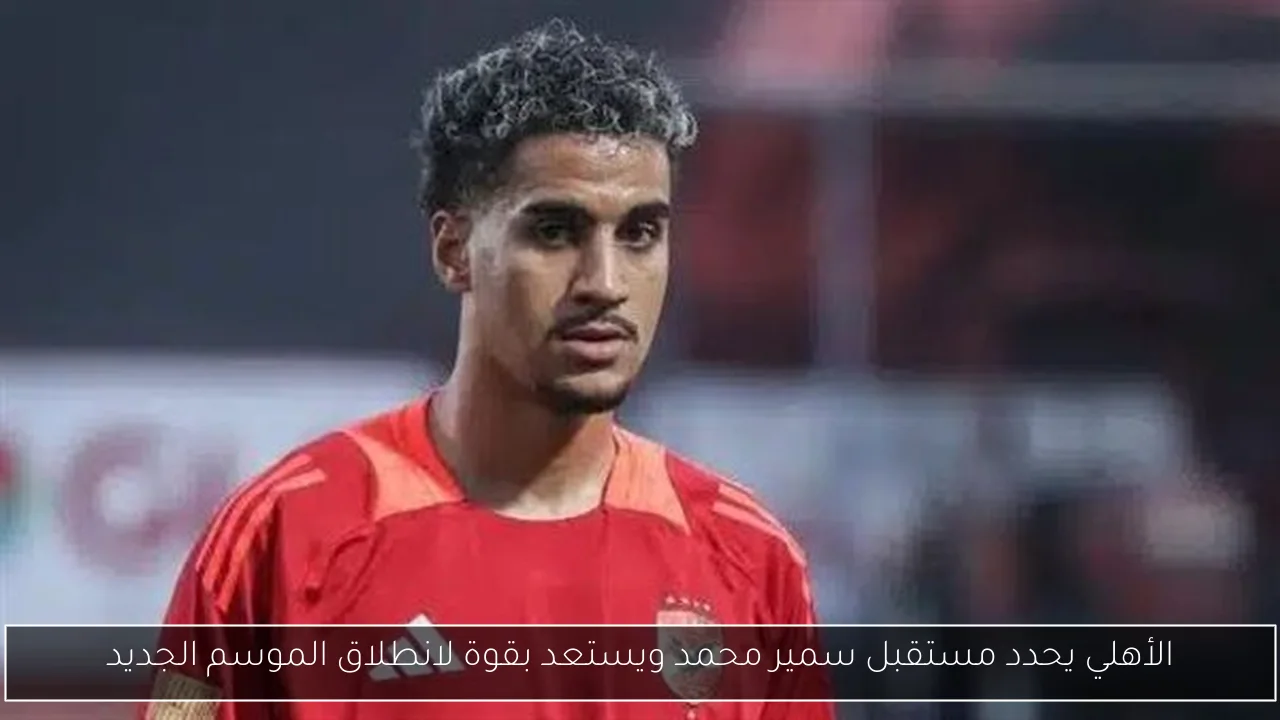 الأهلي يحدد مستقبل سمير محمد ويستعد بقوة لانطلاق الموسم الجديد