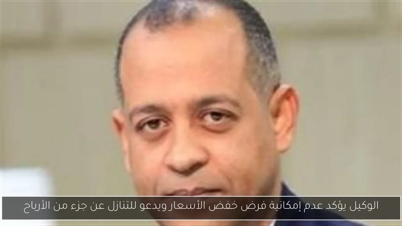 الوكيل يؤكد عدم إمكانية فرض خفض الأسعار ويدعو للتنازل عن جزء من الأرباح