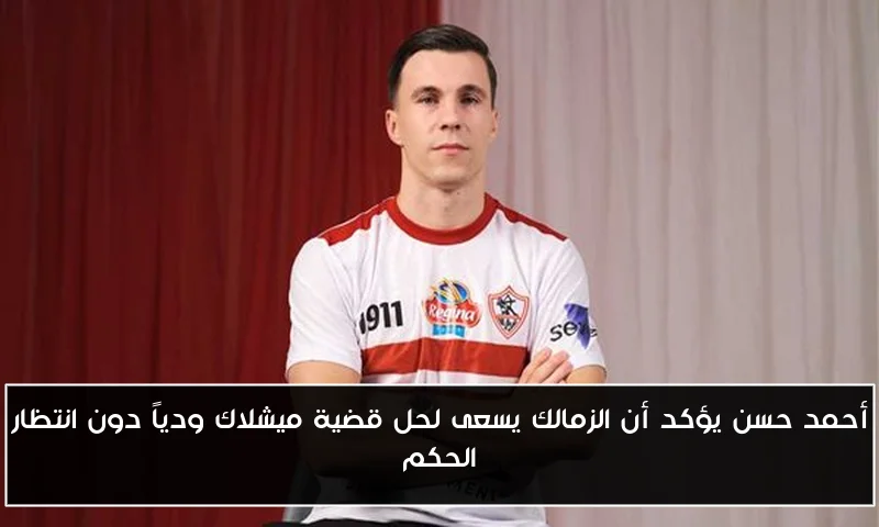 أحمد حسن يؤكد أن الزمالك يسعى لحل قضية ميشلاك ودياً دون انتظار الحكم