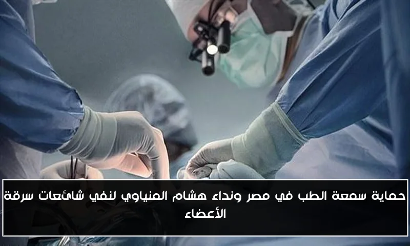 حماية سمعة الطب في مصر ونداء هشام المنياوي لنفي شائعات سرقة الأعضاء