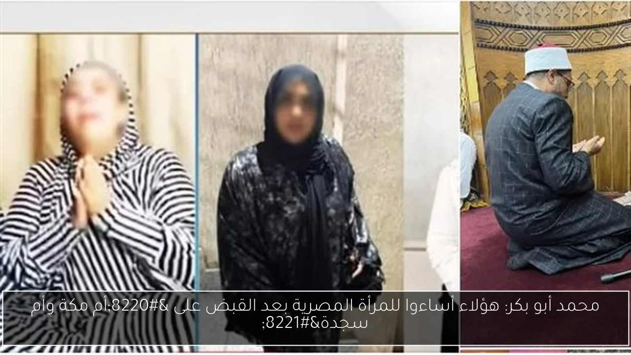 محمد أبو بكر: هؤلاء أساءوا للمرأة المصرية بعد القبض على “أم مكة وأم سجدة”
