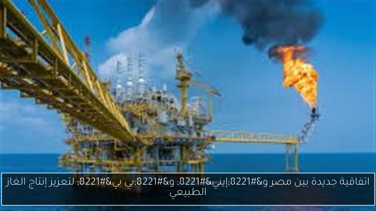 اتفاقية جديدة بين مصر و”إيني” و”بي بي” لتعزيز إنتاج الغاز الطبيعي