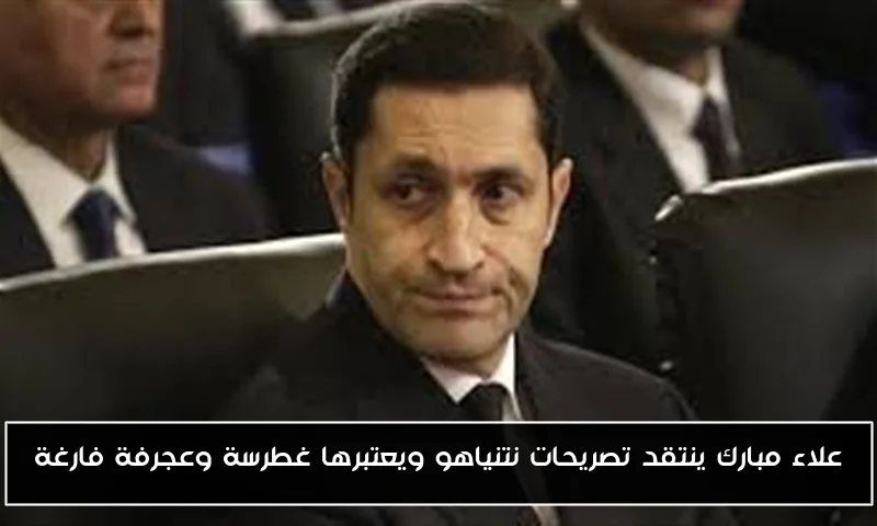 علاء مبارك ينتقد تصريحات نتنياهو ويعتبرها غطرسة وعجرفة فارغة
