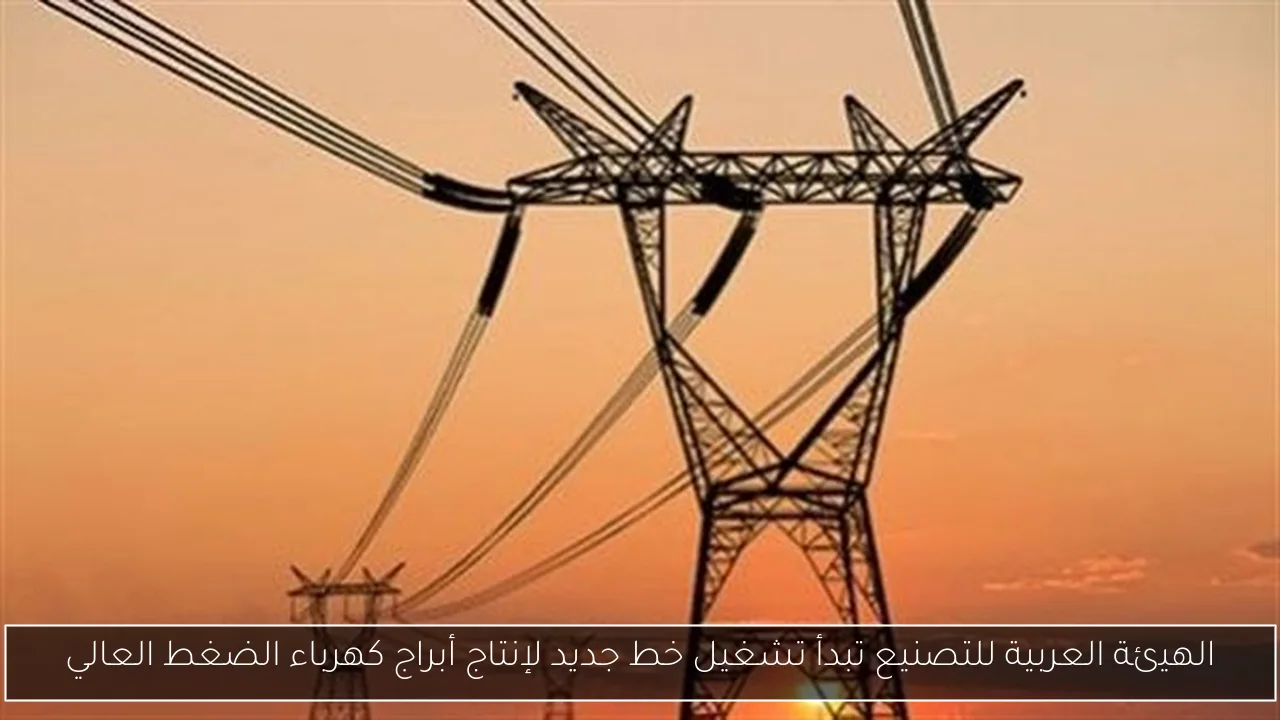 الهيئة العربية للتصنيع تبدأ تشغيل خط جديد لإنتاج أبراج كهرباء الضغط العالي