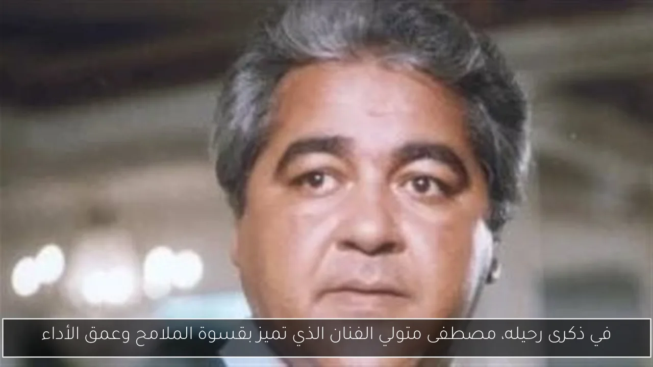 في ذكرى رحيله، مصطفى متولي الفنان الذي تميز بقسوة الملامح وعمق الأداء