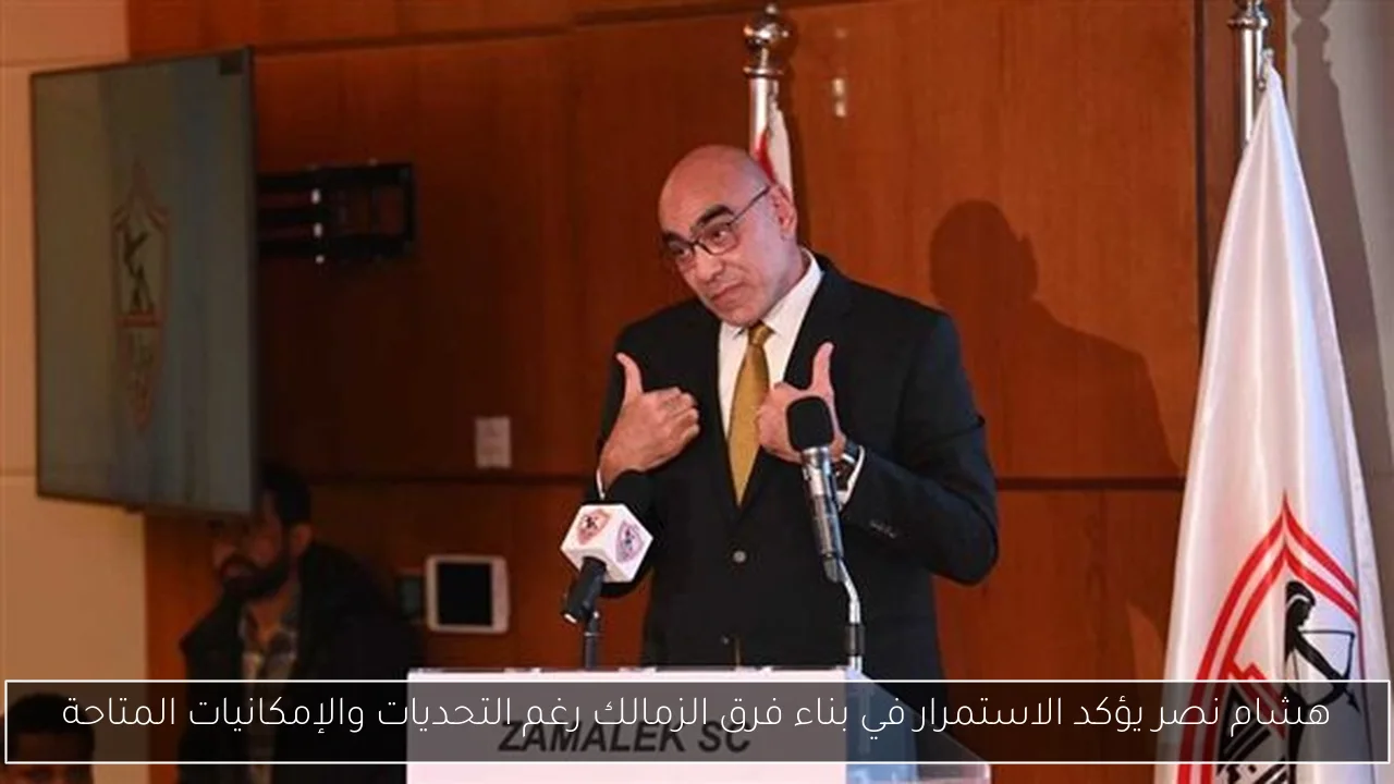 هشام نصر يؤكد الاستمرار في بناء فرق الزمالك رغم التحديات والإمكانيات المتاحة
