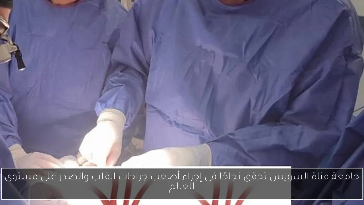 جامعة قناة السويس تحقق نجاحًا في إجراء أصعب جراحات القلب والصدر على مستوى العالم