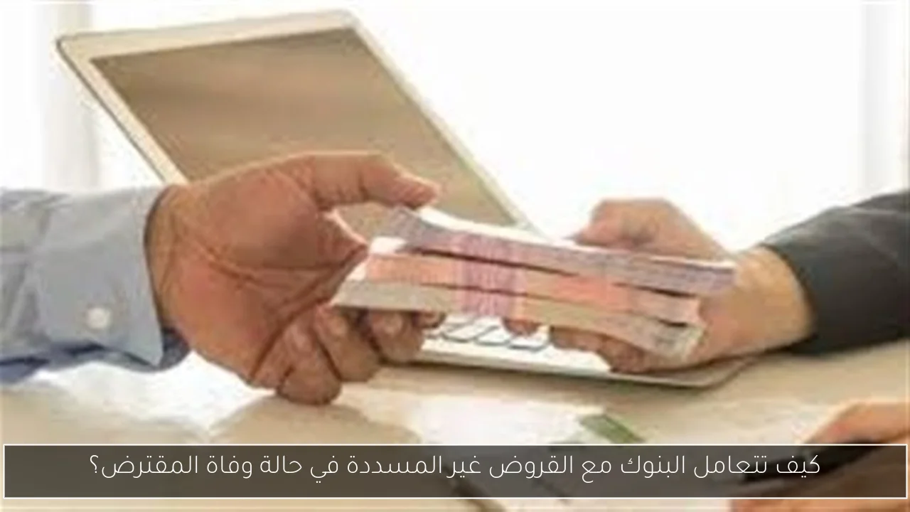 كيف تتعامل البنوك مع القروض غير المسددة في حالة وفاة المقترض؟