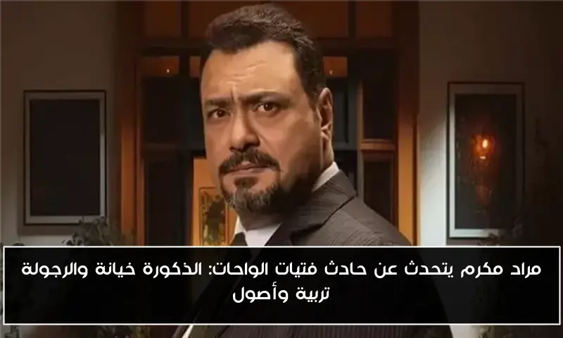 مراد مكرم يتحدث عن حادث فتيات الواحات: الذكورة خيانة والرجولة تربية وأصول