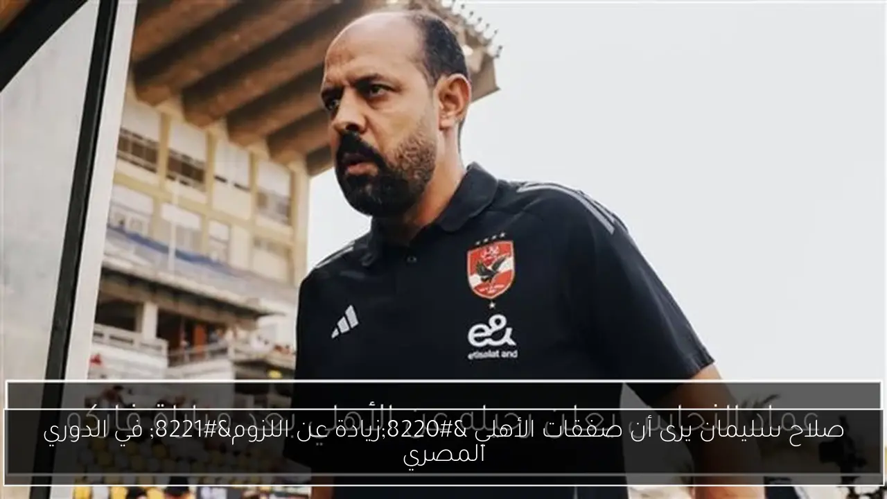 صلاح سليمان يرى أن صفقات الأهلي “زيادة عن اللزوم” في الدوري المصري