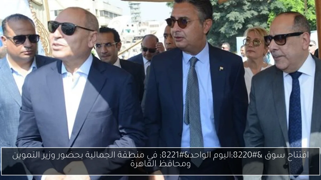 افتتاح سوق “اليوم الواحد” في منطقة الجمالية بحضور وزير التموين ومحافظ القاهرة