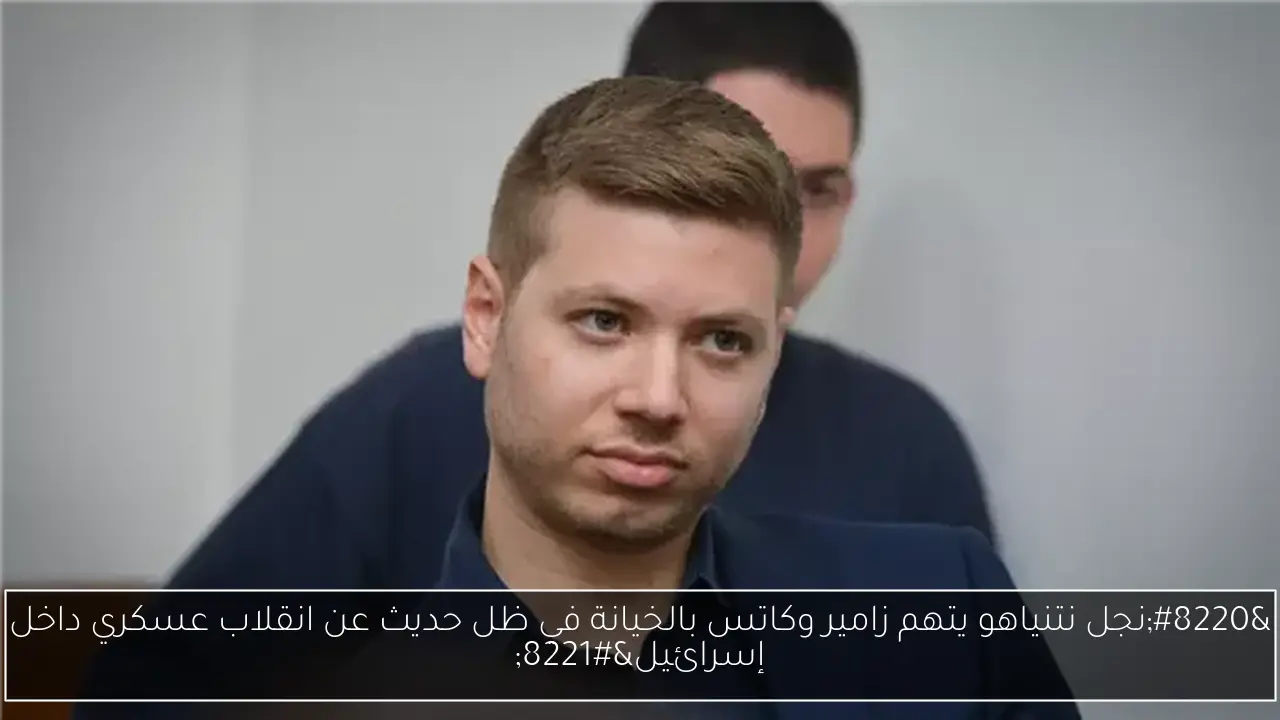 “نجل نتنياهو يتهم زامير وكاتس بالخيانة في ظل حديث عن انقلاب عسكري داخل إسرائيل”