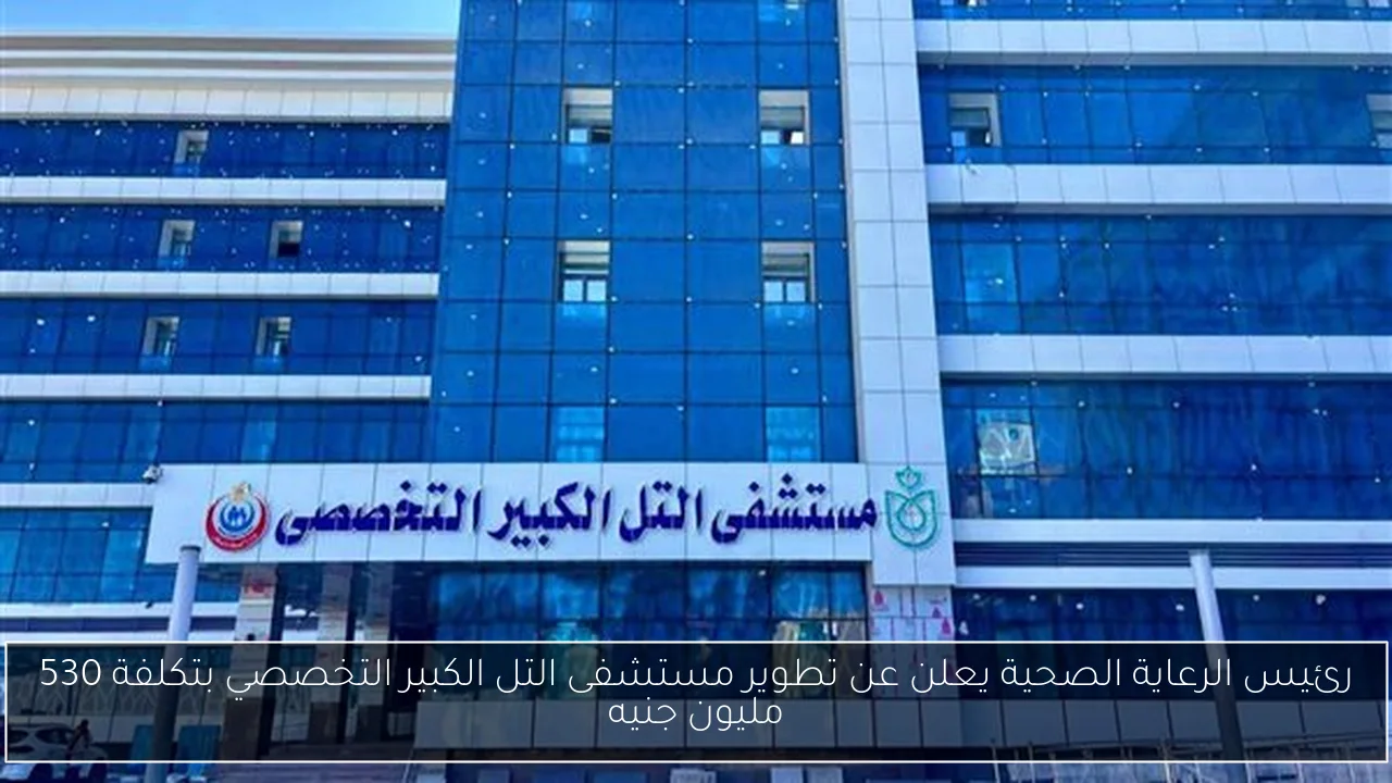 رئيس الرعاية الصحية يعلن عن تطوير مستشفى التل الكبير التخصصي بتكلفة 530 مليون جنيه